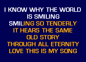 I KNOW WHY THE WORLD
IS SMILING
SMILING SO TENDERLY
IT HEARS THE SAME
OLD STORY
THROUGH ALL ETERNITY
LOVE THIS IS MY SONG