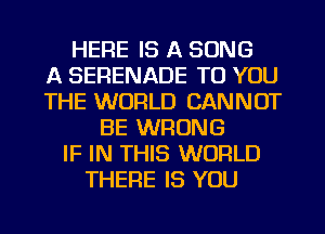 HERE IS A SONG
A SERENADE TO YOU
THE WORLD CANNOT
BE WRONG
IF IN THIS WORLD
THERE IS YOU