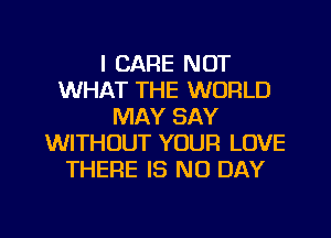 I CARE NOT
WHAT THE WORLD
MAY SAY
WITHOUT YOUR LOVE
THERE IS NO DAY

g