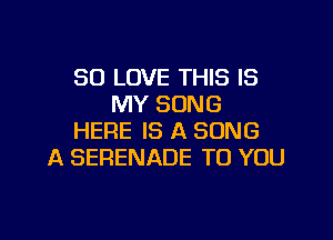 SO LOVE THIS IS
MY SONG

HERE IS A SONG
A SERENADE TO YOU