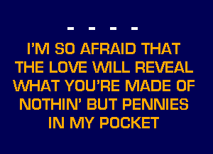 I'M SO AFRAID THAT
THE LOVE WILL REVEAL
WHAT YOU'RE MADE OF

NOTHIN' BUT PENNIES
IN MY POCKET