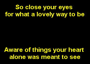 So close your eyes
for what a lovely way to be

Aware of things your heart
alone was meant to see