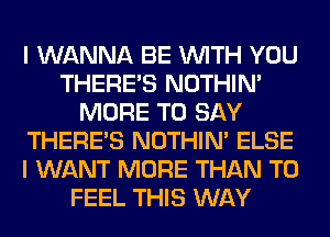 I WANNA BE WITH YOU
THERE'S NOTHIN'
MORE TO SAY
THERE'S NOTHIN' ELSE
I WANT MORE THAN T0
FEEL THIS WAY