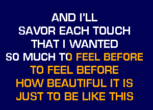 AND I'LL
SAVOR EACH TOUCH

THAT I WANTED
SO MUCH TO FEEL BEFORE

T0 FEEL BEFORE
HOW BEAUTIFUL IT IS
JUST TO BE LIKE THIS