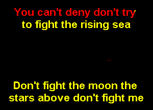You can't deny don't try
to fight the rising sea

Don't fight the moon the
stars above don't fight me