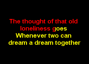 The thought of that old
loneliness goes

Whenever two can
dream a dream together