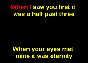 When I saw you first it
was a half past three

When your eyes met
mine it was eternity