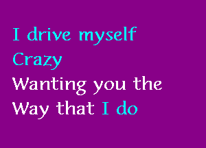 I drive myself
Crazy

Wanting you the
Way that I do