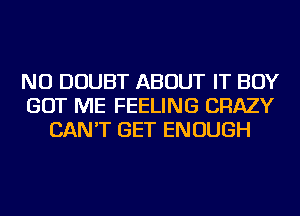 NU DOUBT ABOUT IT BOY
GOT ME FEELING CRAZY
CAN'T GET ENOUGH