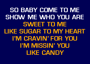 SO BABY COME TO ME
SHOW ME WHO YOU ARE
SWEET TO ME
LIKE SUGAR TO MY HEART
I'M CRAVIN' FOR YOU
I'M MISSIN' YOU
LIKE CANDY