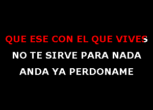 QUE ESE CON EL QUE VIVES
N0 TE SI RVE PARA NADA
ANDA YA PERDONAME