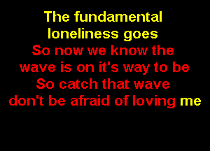 The fundamental
loneliness goes
So now we know the
wave is on it's way to be
So catch that wave
don't be afraid of loving me