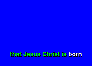 that Jesus Christ is born