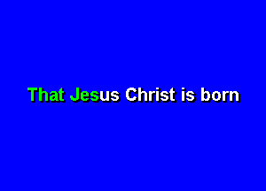 That Jesus Christ is born
