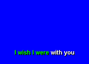 I wish I were with you