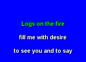 Logs on the fire

fill me with desire

to see you and to say