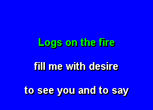 Logs on the fire

fill me with desire

to see you and to say