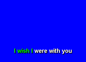 I wish I were with you