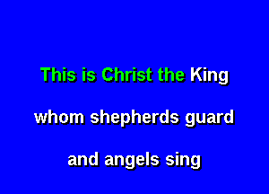 This is Christ the King

whom shepherds guard

and angels sing