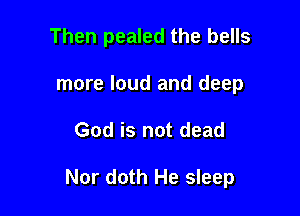 Then pealed the bells
more loud and deep

God is not dead

Nor doth He sleep