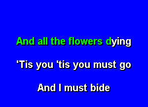And all the flowers dying

'Tis you 'tis you must go

And I must bide