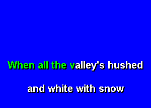 When all the valley's hushed

and white with snow