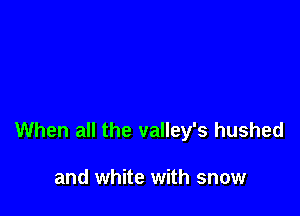 When all the valley's hushed

and white with snow