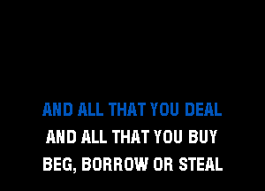 AND ALL THAT YOU DEAL
AND ALL THAT YOU BUY

BEG, BORROW OR STEAL l