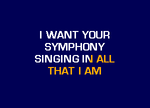 I WANT YOUR
SYMPHONY

SINGING IN ALL
THAT I AM