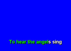 To hear the angels sing