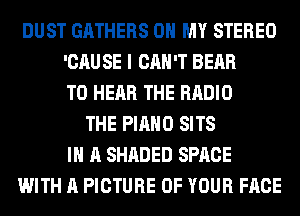 DUST GATHERS OH MY STEREO
'CAU SE I CAN'T BEAR
TO HEAR THE RADIO
THE PIANO SITS
IN A SHADED SPACE
WITH A PICTURE OF YOUR FACE