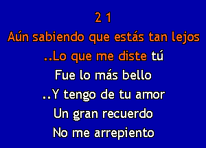 2 1
Aljn sabiendo que estais tan lejos
..Lo que me diste tLi
Fue lo mas bello
..Y tengo de tu amor
Un gran recuerdo
No me arrepiento