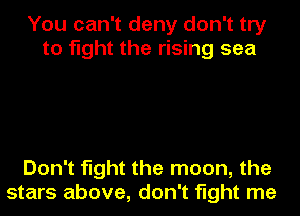 You can't deny don't try
to fight the rising sea

Don't fight the moon, the
stars above, don't fight me