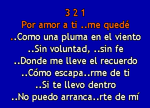 3 2 1
Por amor a ti ..me qued
..Como una pluma en el viento
..Sin voluntad, ..sin fe

..Donde me lleve el recuerdo

..C6mo escapa..rme de ti

..Si te llevo dentro

..No puedo arranca..rte de ml'