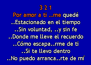 3 2 1
Por amor a ti ..me qued
..Estacionado en el tiempo
..Sin voluntad, ..y sin fe
..Donde me lleve el recuerdo
..C6mo escapa..rme de ti
..Si te llevo dentro
..No puedo arranca..rte de ml'