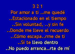 3 2 1
Por amor a ti ..me qued
..Estacionado en el tiempo
..Sin voluntad, ..y sin fe
..Donde me lleve el recuerdo
..C6mo escapa..rme de ti
..Si te llevo dentro
..No puedo arranca..rte de ml'