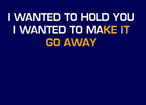 I WANTED TO HOLD YOU
I WANTED TO MAKE IT
GO AWAY