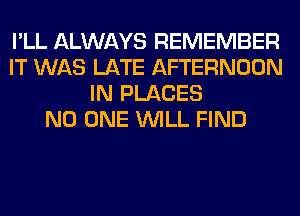 I'LL ALWAYS REMEMBER
IT WAS LATE AFTERNOON
IN PLACES
NO ONE WILL FIND