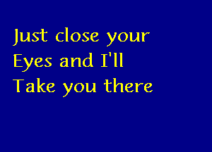 Just close your
Eyes and I'll

Take you there