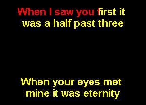 When I saw you first it
was a half past three

When your eyes met
mine it was eternity