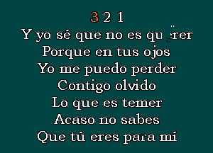 3 2 1 ..
Y yo s6 que no es qu erer
Porque en tus ojos
Yo me puedo perder
Contigo olvido
Lo que es temer

Acaso no sabes
Que til eres para mi l