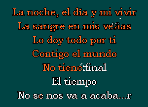 La noche, el dia y mi VliViI'
La sangre en mis vd-ftas
L0 doy todo por ti
Contigo el mundo
N0 tienerrfinal
E1 tiempo
No se nos va a acaba...r