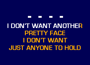 I DON'T WANT ANOTHER
PRE'ITY FACE
I DON'T WANT

JUST ANYONE TO HOLD