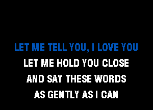 LET ME TELL YOU, I LOVE YOU
LET ME HOLD YOU CLOSE
AND SAY THESE WORDS
AS GENTLY AS I CAN