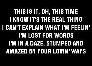 THIS IS IT. 0H, THIS TIME
I KNOW IT'S THE RERL THING
I CAN'T EXPLAIN WHAT I'M FEELIH'
I'M LOST FOR WORDS
I'M IN A DAZE, STUMPED AND
AMAZED BY YOUR LOVIH' WAYS