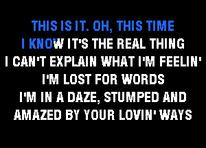 THIS IS IT. 0H, THIS TIME
I KNOW IT'S THE RERL THING
I CAN'T EXPLAIN WHAT I'M FEELIH'
I'M LOST FOR WORDS
I'M IN A DAZE, STUMPED AND
AMAZED BY YOUR LOVIH' WAYS