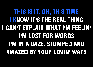 THIS IS IT. 0H, THIS TIME
I KNOW IT'S THE RERL THING
I CAN'T EXPLAIN WHAT I'M FEELIH'
I'M LOST FOR WORDS
I'M IN A DAZE, STUMPED AND
AMAZED BY YOUR LOVIH' WAYS