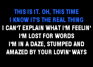 THIS IS IT. 0H, THIS TIME
I KNOW IT'S THE RERL THING
I CAN'T EXPLAIN WHAT I'M FEELIH'
I'M LOST FOR WORDS
I'M IN A DAZE, STUMPED AND
AMAZED BY YOUR LOVIH' WAYS