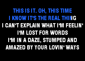 THIS IS IT. 0H, THIS TIME
I KNOW IT'S THE RERL THING
I CAN'T EXPLAIN WHAT I'M FEELIH'
I'M LOST FOR WORDS
I'M IN A DAZE, STUMPED AND
AMAZED BY YOUR LOVIH' WAYS