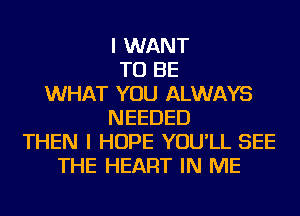 I WANT
TO BE
WHAT YOU ALWAYS
NEEDED
THEN I HOPE YOU'LL SEE
THE HEART IN ME